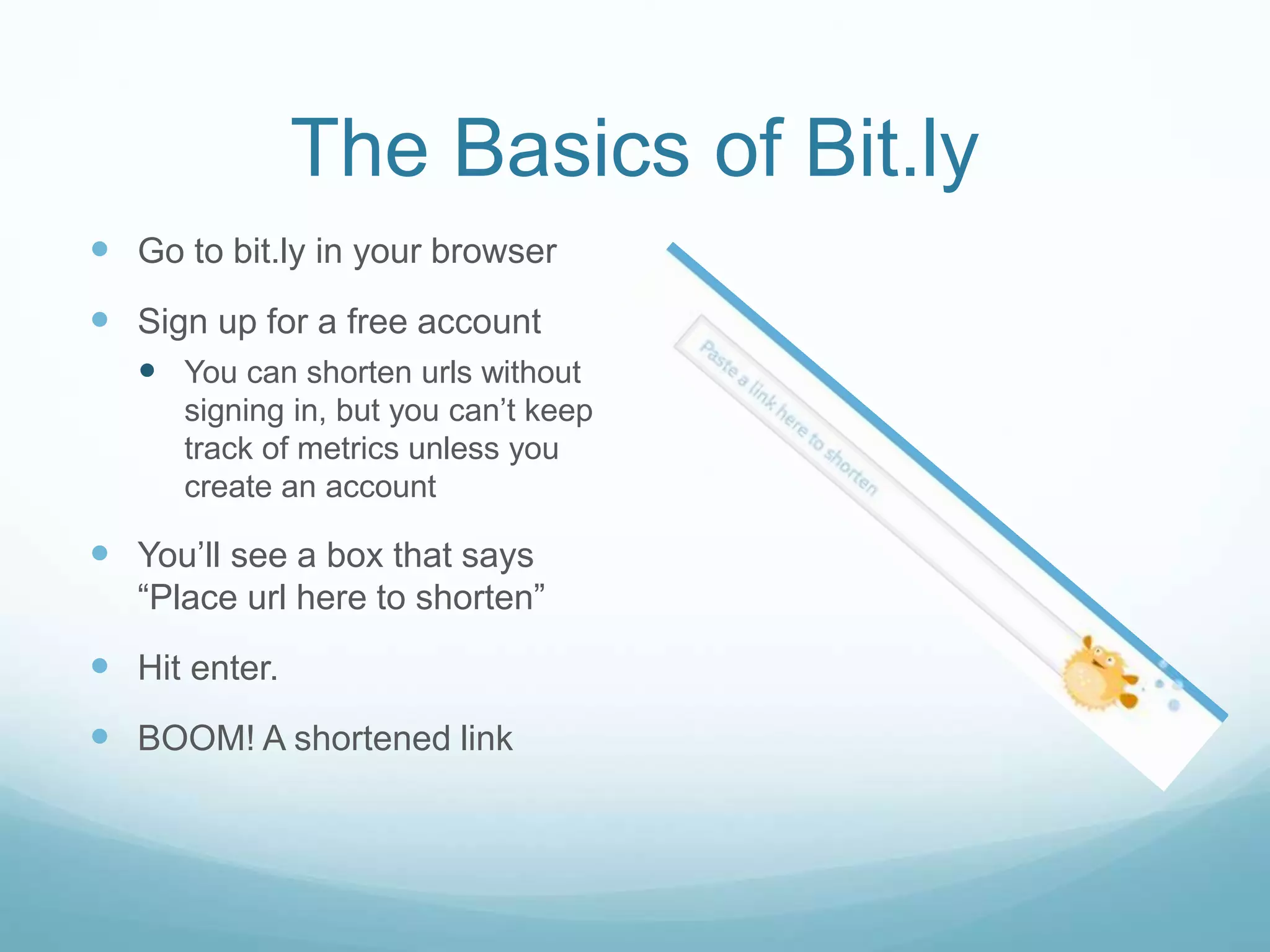 The Basics of Bit.ly
 Go to bit.ly in your browser
 Sign up for a free account
 You can shorten urls without
signing in, but you can’t keep
track of metrics unless you
create an account
 You’ll see a box that says
“Place url here to shorten”
 Hit enter.
 BOOM! A shortened link
 