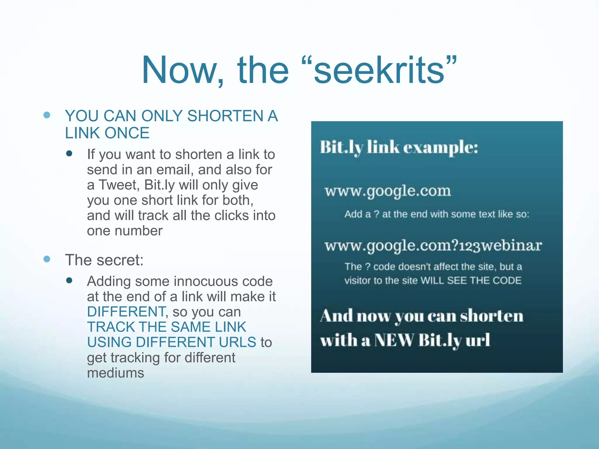 Now, the “seekrits”
 YOU CAN ONLY SHORTEN A
LINK ONCE
 If you want to shorten a link to
send in an email, and also for
a Tweet, Bit.ly will only give
you one short link for both,
and will track all the clicks into
one number
 The secret:
 Adding some innocuous code
at the end of a link will make it
DIFFERENT, so you can
TRACK THE SAME LINK
USING DIFFERENT URLS to
get tracking for different
mediums
 