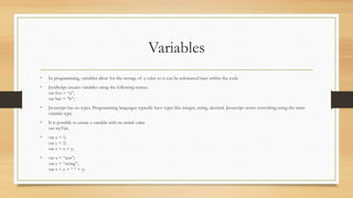 Variables
• In programming, variables allow for the storage of a value so it can be referenced later within the code.
• JavaScript creates variables using the following syntax:
var foo = “a”;
var bar = “b”;
• Javascript has no types. Programming languages typically have types like integer, string, decimal. Javascript stores everything using the same
variable type.
• It is possible to create a variable with no initial value
var myVar;
• var x = 1;
var y = 2;
var z = x + y;
• var x = “test”;
var y = “string”;
var z = x + “ “ + y;
 
