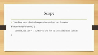 Scope
• Variables have a limited scope when defined in a function.
Function myFunction() {
var myLocalVar = 1; //this var will not be accessible from outside
}
 