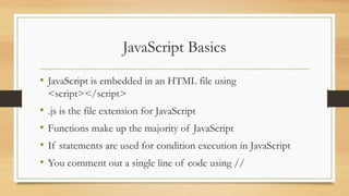 JavaScript Basics
• JavaScript is embedded in an HTML file using
<script></script>
• .js is the file extension for JavaScript
• Functions make up the majority of JavaScript
• If statements are used for condition execution in JavaScript
• You comment out a single line of code using //
 