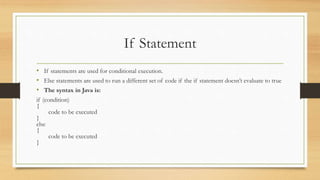 If Statement
• If statements are used for conditional execution.
• Else statements are used to run a different set of code if the if statement doesn’t evaluate to true
• The syntax in Java is:
if (condition)
{
code to be executed
}
else
{
code to be executed
}
 