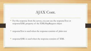 AJAX Cont.
• For the response from the server, you can use the responseText or
responseXML property of the XMLHttpRequest object
• responseText is used when the response consists of plain text
• responseXML is used when the response consists of XML
 