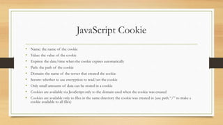 JavaScript Cookie
• Name: the name of the cookie
• Value: the value of the cookie
• Expires: the date/time when the cookie expires automatically
• Path: the path of the cookie
• Domain: the name of the server that created the cookie
• Secure: whether to use encryption to read/set the cookie
• Only small amounts of data can be stored in a cookie
• Cookies are available via JavaScript only to the domain used when the cookie was created
• Cookies are available only to files in the same directory the cookie was created in (use path “/” to make a
cookie available to all files)
 