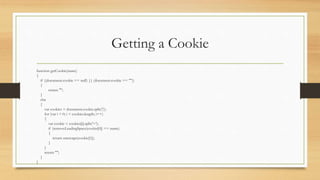 Getting a Cookie
function getCookie(name)
{
if ((document.cookie == null) || (document.cookie == ""))
{
return "";
}
else
{
var cookies = document.cookie.split(';');
for (var i = 0; i < cookies.length; i++)
{
var cookie = cookies[i].split('=');
if (removeLeadingSpace(cookie[0]) == name)
{
return unescape(cookie[1]);
}
}
return "";
}
}
 