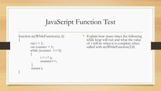 JavaScript Function Test
function myWhileFunction(a, b)
{
var i = 1;
var counter = 1;
while (counter <= b)
{
i = i * a;
counter++;
}
return i;
}
• Explain how many times the following
while loop will run and what the value
of i will be when it is complete when
called with myWhileFunction(2,8)
 