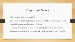 Important Notes
• XML works well with JavaScript
• JavaScript can help in getting a cookie in addition to setting a cookie
• A cookie stores small amounts of data
• The expires function is used to set an expiration date on a cookie
• Cookies are available in the same directory the cookie was created in
 