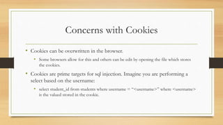 Concerns with Cookies
• Cookies can be overwritten in the browser.
• Some browsers allow for this and others can be edit by opening the file which stores
the cookies.
• Cookies are prime targets for sql injection. Imagine you are performing a
select based on the username:
• select student_id from students where username = “<username>” where <username>
is the valued stored in the cookie.
 