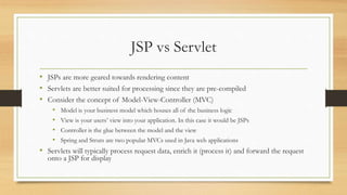JSP vs Servlet
• JSPs are more geared towards rendering content
• Servlets are better suited for processing since they are pre-compiled
• Consider the concept of Model-View-Controller (MVC)
• Model is your business model which houses all of the business logic
• View is your users’ view into your application. In this case it would be JSPs
• Controller is the glue between the model and the view
• Spring and Struts are two popular MVCs used in Java web applications
• Servlets will typically process request data, enrich it (process it) and forward the request
onto a JSP for display
 