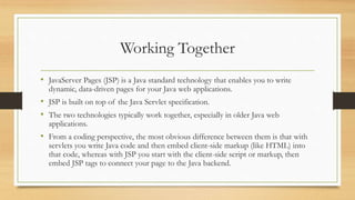 Working Together
• JavaServer Pages (JSP) is a Java standard technology that enables you to write
dynamic, data-driven pages for your Java web applications.
• JSP is built on top of the Java Servlet specification.
• The two technologies typically work together, especially in older Java web
applications.
• From a coding perspective, the most obvious difference between them is that with
servlets you write Java code and then embed client-side markup (like HTML) into
that code, whereas with JSP you start with the client-side script or markup, then
embed JSP tags to connect your page to the Java backend.
 