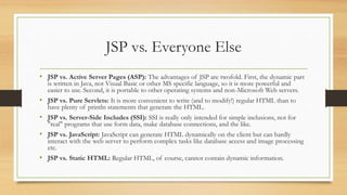 JSP vs. Everyone Else
• JSP vs. Active Server Pages (ASP): The advantages of JSP are twofold. First, the dynamic part
is written in Java, not Visual Basic or other MS specific language, so it is more powerful and
easier to use. Second, it is portable to other operating systems and non-Microsoft Web servers.
• JSP vs. Pure Servlets: It is more convenient to write (and to modify!) regular HTML than to
have plenty of println statements that generate the HTML.
• JSP vs. Server-Side Includes (SSI): SSI is really only intended for simple inclusions, not for
"real" programs that use form data, make database connections, and the like.
• JSP vs. JavaScript: JavaScript can generate HTML dynamically on the client but can hardly
interact with the web server to perform complex tasks like database access and image processing
etc.
• JSP vs. Static HTML: Regular HTML, of course, cannot contain dynamic information.
 