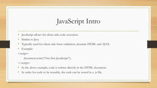 JavaScript Intro
• JavaScript allows for client-side code execution.
• Similar to Java
• Typically used for client-side form validation, dynamic HTML and AJAX.
• Example:
<script>
document.write(“Our first JavaScript”);
</script>
• In the above example, code is written directly in the HTML document.
• In order for code to be reusable, the code can be stored in a .js file.
 