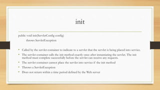 init
public void init(ServletConfig config)
throws ServletException
• Called by the servlet container to indicate to a servlet that the servlet is being placed into service.
• The servlet container calls the init method exactly once after instantiating the servlet. The init
method must complete successfully before the servlet can receive any requests.
• The servlet container cannot place the servlet into service if the init method
• Throws a ServletException
• Does not return within a time period defined by the Web server
 