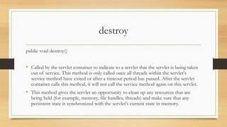 destroy
public void destroy()
• Called by the servlet container to indicate to a servlet that the servlet is being taken
out of service. This method is only called once all threads within the servlet's
service method have exited or after a timeout period has passed. After the servlet
container calls this method, it will not call the service method again on this servlet.
• This method gives the servlet an opportunity to clean up any resources that are
being held (for example, memory, file handles, threads) and make sure that any
persistent state is synchronized with the servlet's current state in memory.
 