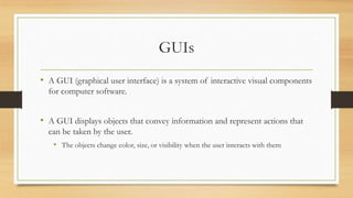 GUIs
• A GUI (graphical user interface) is a system of interactive visual components
for computer software.
• A GUI displays objects that convey information and represent actions that
can be taken by the user.
• The objects change color, size, or visibility when the user interacts with them
 