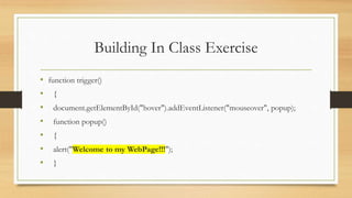 Building In Class Exercise
• function trigger()
• {
• document.getElementById("hover").addEventListener("mouseover", popup);
• function popup()
• {
• alert("Welcome to my WebPage!!!");
• }
 