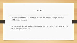 onclick
• Using standard HTML, a webpage is static (i.e. it won’t change until the
HTML file is changed)
• Using dynamic HTML and events like onClick, the content of a page or a tag
can be changed on the fly
 