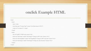 onclick Example HTML
<html>
<head>
<title></title>
<meta http-equiv="Content-Type" content="text/html; charset=UTF-8">
<script src="js/scripts.js"></script>
</head>
<body>
<div id="myDIV">TODO write content</div>
<button id="divChange" onclick="divChange()">Change the DIV value</button><br/>
<button id="divChangeBack" onclick="divChangeBack()">Change the DIV value back</button><br/>
<button id="docChange" onclick="docChange()">Change the entire document</button><br/>
</body>
</html>
 