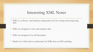 Interesting XML Notes
• XML is a software- and hardware-independent tool for storing and transporting
data.
• XML was designed to store and transport data
• XML was designed to be self-descriptive
• Maybe it is a little hard to understand, but XML does not DO anything.
 
