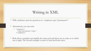 Writing in XML
• XML attributes must be quoted as in: <employee type=‘permanent’>
• Alternatively, you can write
• <employee>
<type>permanent</type>
</employee>
• Both above examples accomplish the same goal and there are no rules as to which
one is right. The second example is easier to read and looks nicer.
 