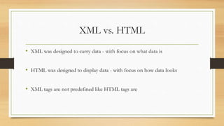 XML vs. HTML
• XML was designed to carry data - with focus on what data is
• HTML was designed to display data - with focus on how data looks
• XML tags are not predefined like HTML tags are
 