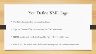 You Define XML Tags
• The XML language has no predefined tags.
• Tags are "invented" by the author of the XML document.
• HTML works with predefined tags like <p>, <h1>, <table>, etc.
• With XML, the author must define both the tags and the document structure.
 