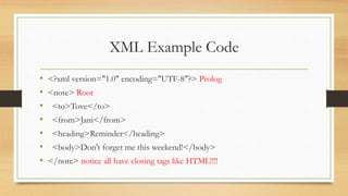 XML Example Code
• <?xml version="1.0" encoding="UTF-8"?> Prolog
• <note> Root
• <to>Tove</to>
• <from>Jani</from>
• <heading>Reminder</heading>
• <body>Don't forget me this weekend!</body>
• </note> notice all have closing tags like HTML!!!!
 