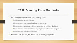 XML Naming Rules Reminder
• XML elements must follow these naming rules:
• Element names are case-sensitive
• Element names must start with a letter or underscore
• Element names cannot start with the letters xml (or XML, or Xml, etc)
• Element names can contain letters, digits, hyphens, underscores, and periods
• Element names cannot contain spaces
• Any name can be used, no words are reserved (except xml).
 