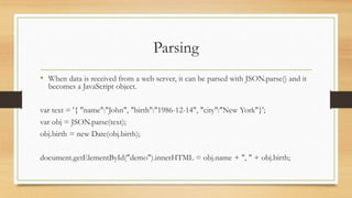 Parsing
• When data is received from a web server, it can be parsed with JSON.parse() and it
becomes a JavaScript object.
var text = '{ "name":"John", "birth":"1986-12-14", "city":"New York"}';
var obj = JSON.parse(text);
obj.birth = new Date(obj.birth);
document.getElementById("demo").innerHTML = obj.name + ", " + obj.birth;
 