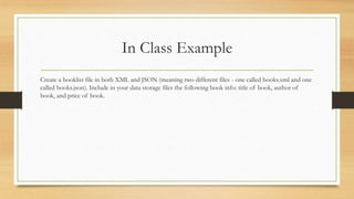In Class Example
Create a booklist file in both XML and JSON (meaning two different files - one called books.xml and one
called books.json). Include in your data storage files the following book info: title of book, author of
book, and price of book.
 