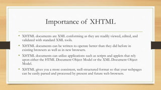 Importance of XHTML
• XHTML documents are XML conforming as they are readily viewed, edited, and
validated with standard XML tools.
• XHTML documents can be written to operate better than they did before in
existing browsers as well as in new browsers.
• XHTML documents can utilize applications such as scripts and applets that rely
upon either the HTML Document Object Model or the XML Document Object
Model.
• XHTML gives you a more consistent, well-structured format so that your webpages
can be easily parsed and processed by present and future web browsers.
 
