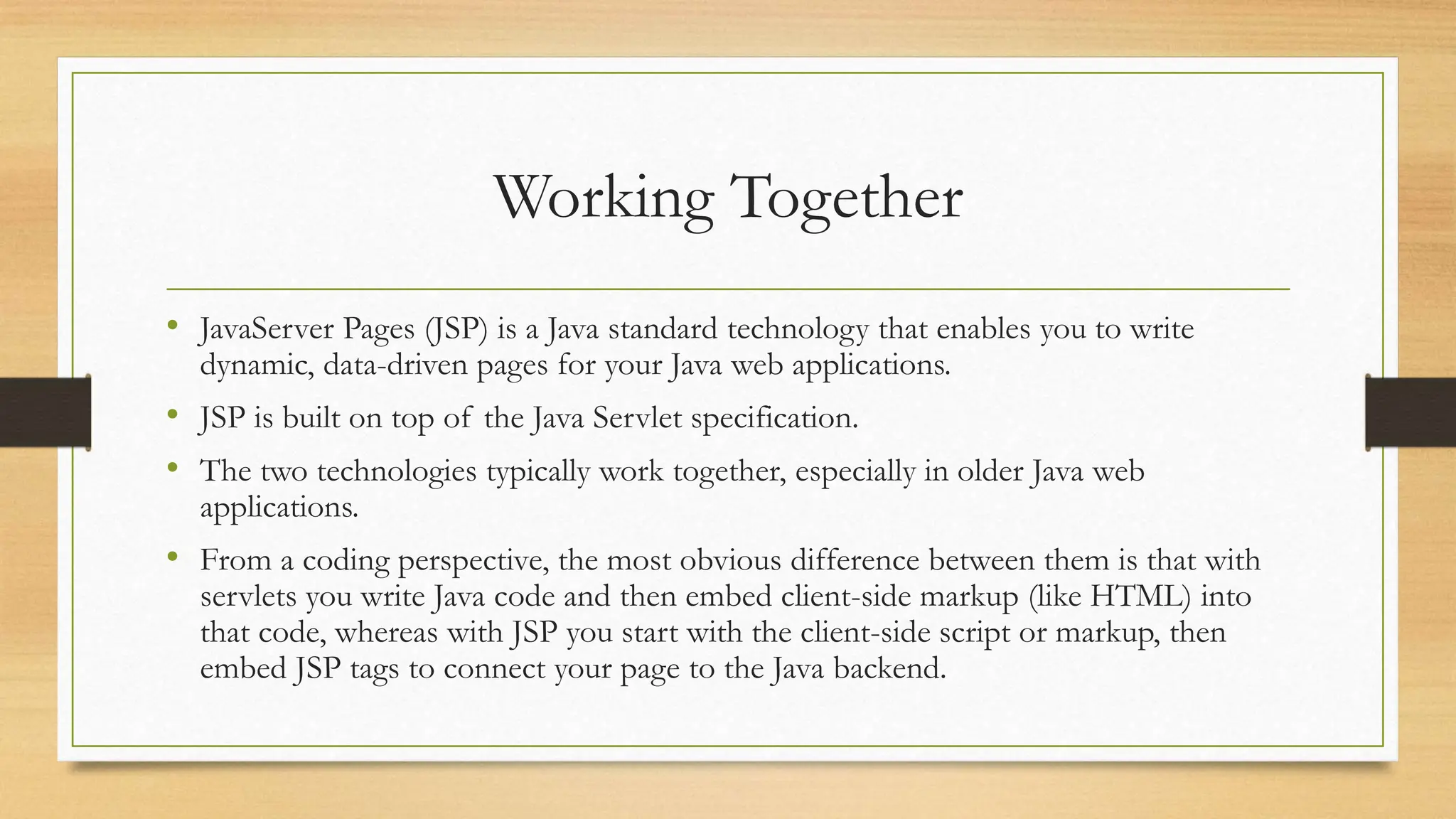 Working Together
• JavaServer Pages (JSP) is a Java standard technology that enables you to write
dynamic, data-driven pages for your Java web applications.
• JSP is built on top of the Java Servlet specification.
• The two technologies typically work together, especially in older Java web
applications.
• From a coding perspective, the most obvious difference between them is that with
servlets you write Java code and then embed client-side markup (like HTML) into
that code, whereas with JSP you start with the client-side script or markup, then
embed JSP tags to connect your page to the Java backend.
 