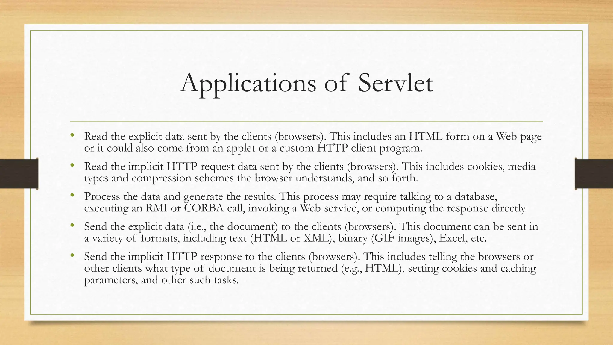 Applications of Servlet
• Read the explicit data sent by the clients (browsers). This includes an HTML form on a Web page
or it could also come from an applet or a custom HTTP client program.
• Read the implicit HTTP request data sent by the clients (browsers). This includes cookies, media
types and compression schemes the browser understands, and so forth.
• Process the data and generate the results. This process may require talking to a database,
executing an RMI or CORBA call, invoking a Web service, or computing the response directly.
• Send the explicit data (i.e., the document) to the clients (browsers). This document can be sent in
a variety of formats, including text (HTML or XML), binary (GIF images), Excel, etc.
• Send the implicit HTTP response to the clients (browsers). This includes telling the browsers or
other clients what type of document is being returned (e.g., HTML), setting cookies and caching
parameters, and other such tasks.
 
