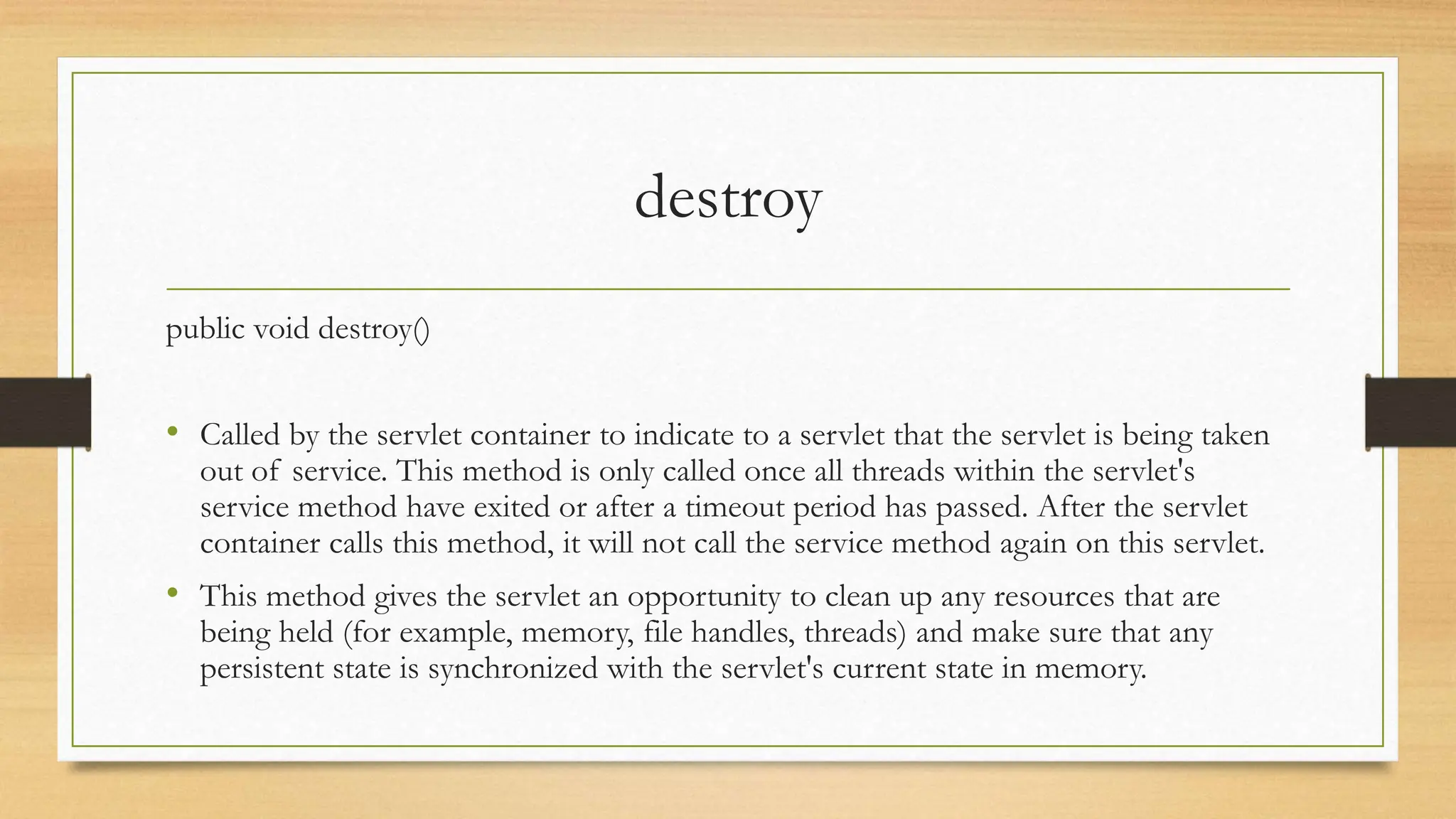 destroy
public void destroy()
• Called by the servlet container to indicate to a servlet that the servlet is being taken
out of service. This method is only called once all threads within the servlet's
service method have exited or after a timeout period has passed. After the servlet
container calls this method, it will not call the service method again on this servlet.
• This method gives the servlet an opportunity to clean up any resources that are
being held (for example, memory, file handles, threads) and make sure that any
persistent state is synchronized with the servlet's current state in memory.
 