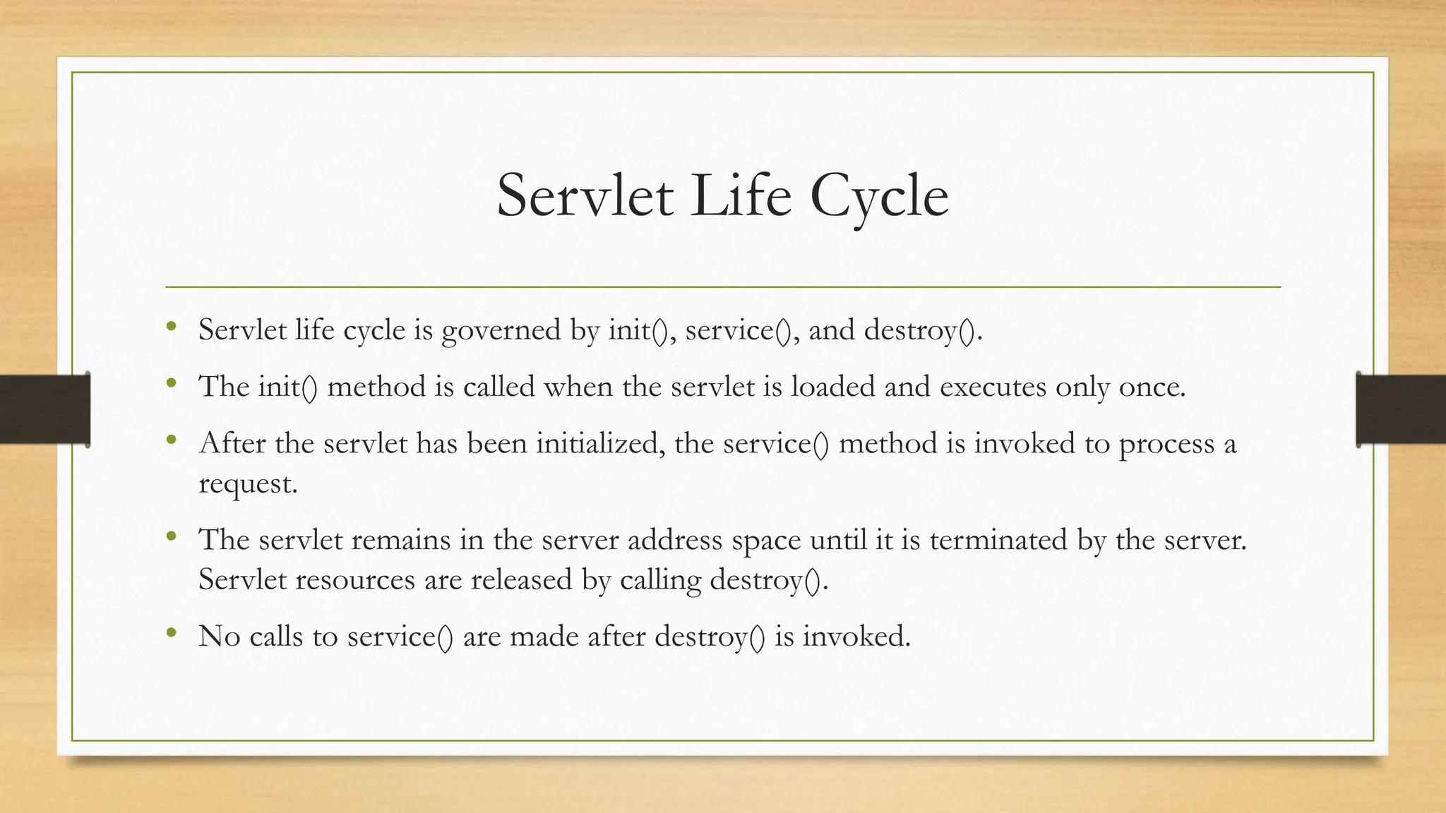 Servlet Life Cycle
• Servlet life cycle is governed by init(), service(), and destroy().
• The init() method is called when the servlet is loaded and executes only once.
• After the servlet has been initialized, the service() method is invoked to process a
request.
• The servlet remains in the server address space until it is terminated by the server.
Servlet resources are released by calling destroy().
• No calls to service() are made after destroy() is invoked.
 