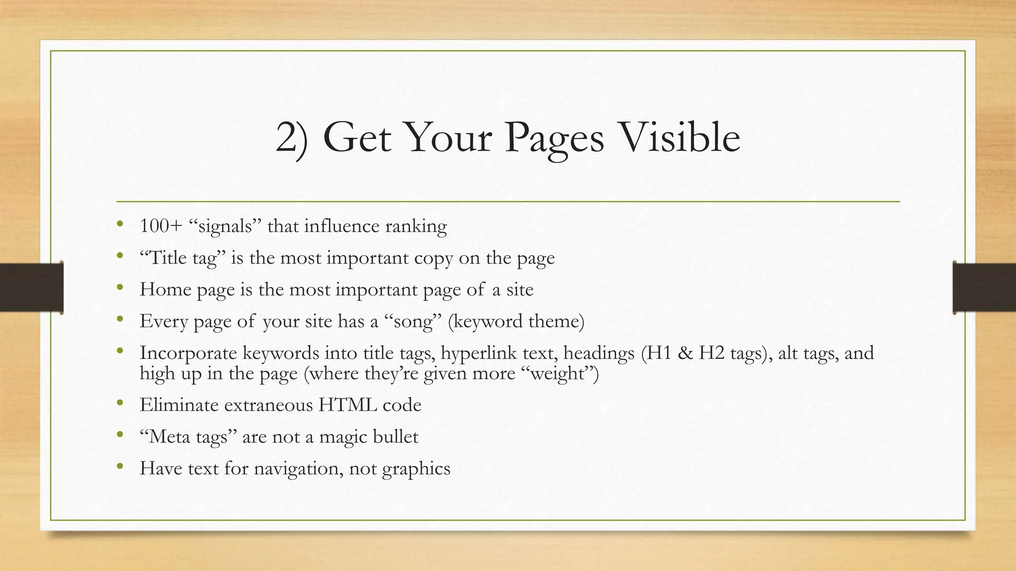 2) Get Your Pages Visible
• 100+ “signals” that influence ranking
• “Title tag” is the most important copy on the page
• Home page is the most important page of a site
• Every page of your site has a “song” (keyword theme)
• Incorporate keywords into title tags, hyperlink text, headings (H1 & H2 tags), alt tags, and
high up in the page (where they’re given more “weight”)
• Eliminate extraneous HTML code
• “Meta tags” are not a magic bullet
• Have text for navigation, not graphics
 