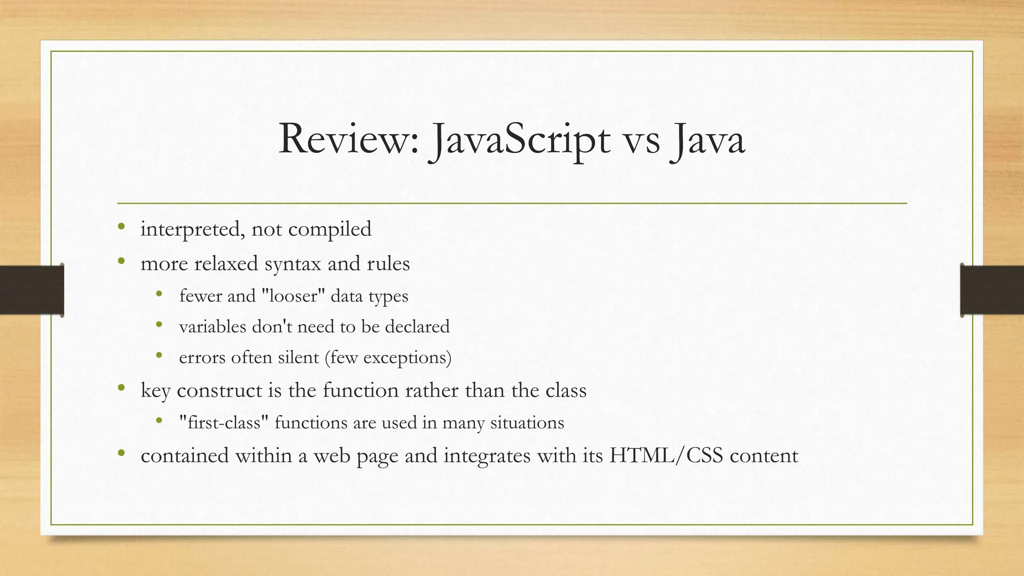 Review: JavaScript vs Java
• interpreted, not compiled
• more relaxed syntax and rules
• fewer and "looser" data types
• variables don't need to be declared
• errors often silent (few exceptions)
• key construct is the function rather than the class
• "first-class" functions are used in many situations
• contained within a web page and integrates with its HTML/CSS content
 