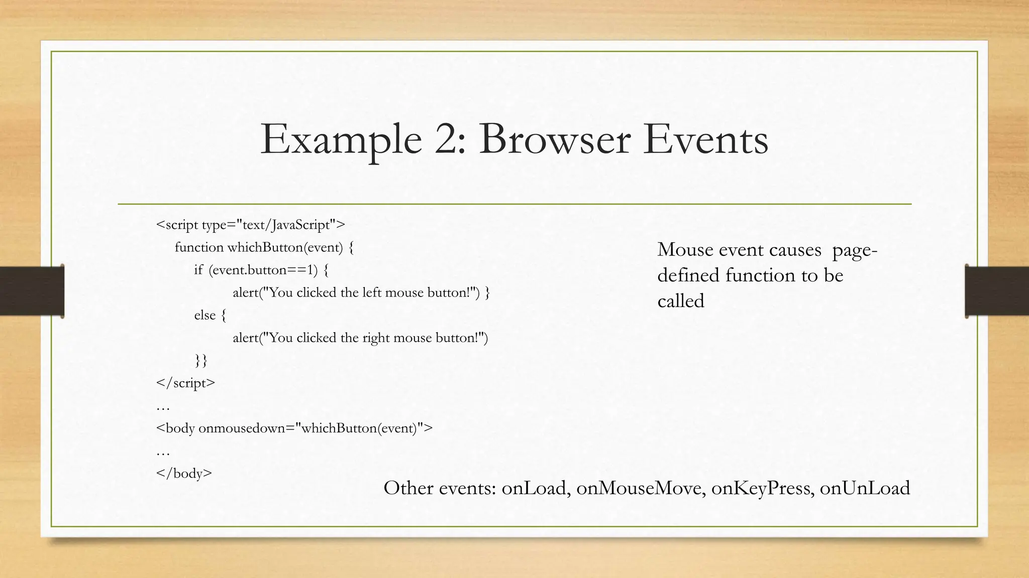 Example 2: Browser Events
<script type="text/JavaScript">
function whichButton(event) {
if (event.button==1) {
alert("You clicked the left mouse button!") }
else {
alert("You clicked the right mouse button!")
}}
</script>
…
<body onmousedown="whichButton(event)">
…
</body>
Mouse event causes page-
defined function to be
called
Other events: onLoad, onMouseMove, onKeyPress, onUnLoad
 