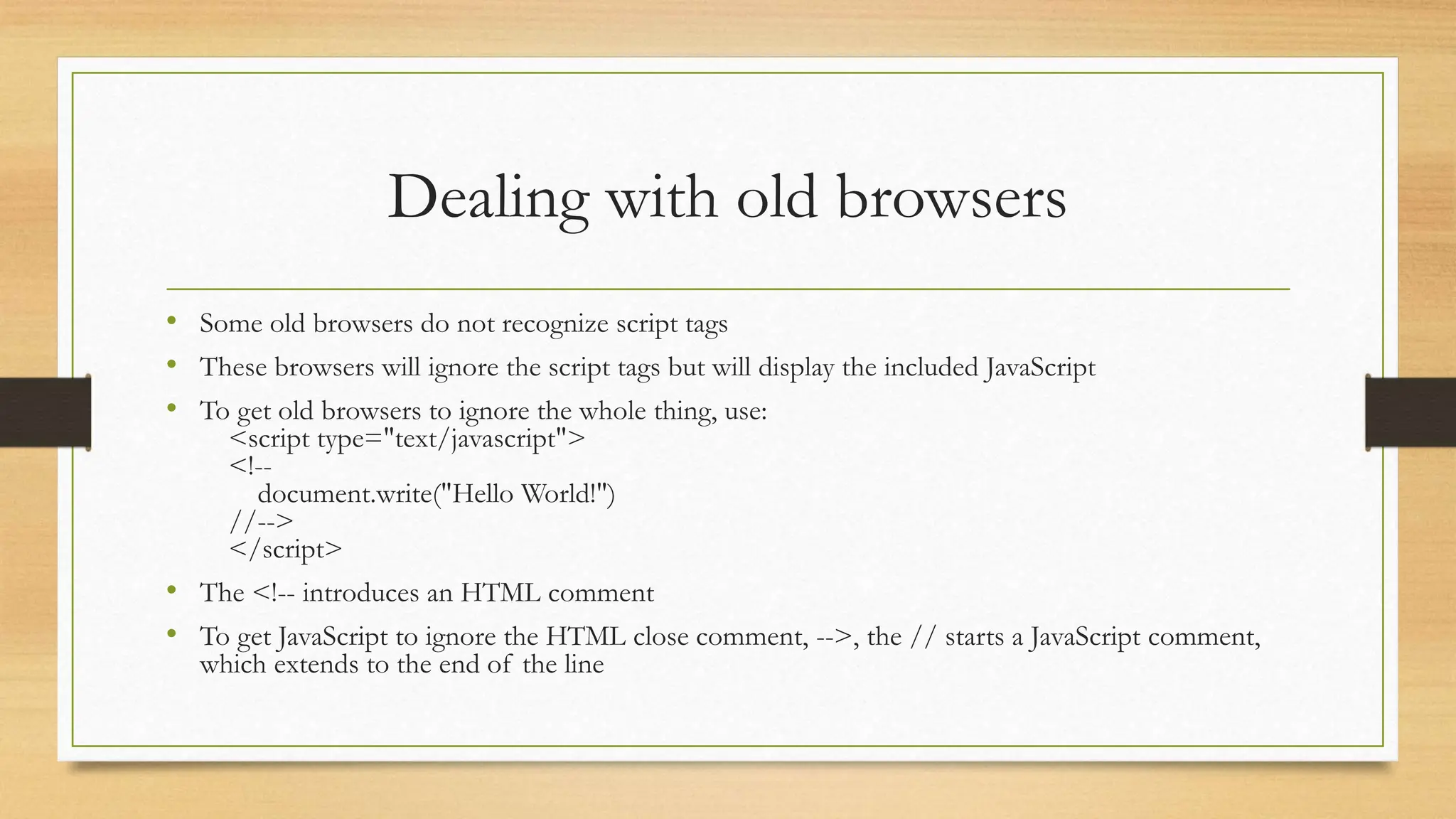 Dealing with old browsers
• Some old browsers do not recognize script tags
• These browsers will ignore the script tags but will display the included JavaScript
• To get old browsers to ignore the whole thing, use:
<script type="text/javascript">
<!--
document.write("Hello World!")
//-->
</script>
• The <!-- introduces an HTML comment
• To get JavaScript to ignore the HTML close comment, -->, the // starts a JavaScript comment,
which extends to the end of the line
 