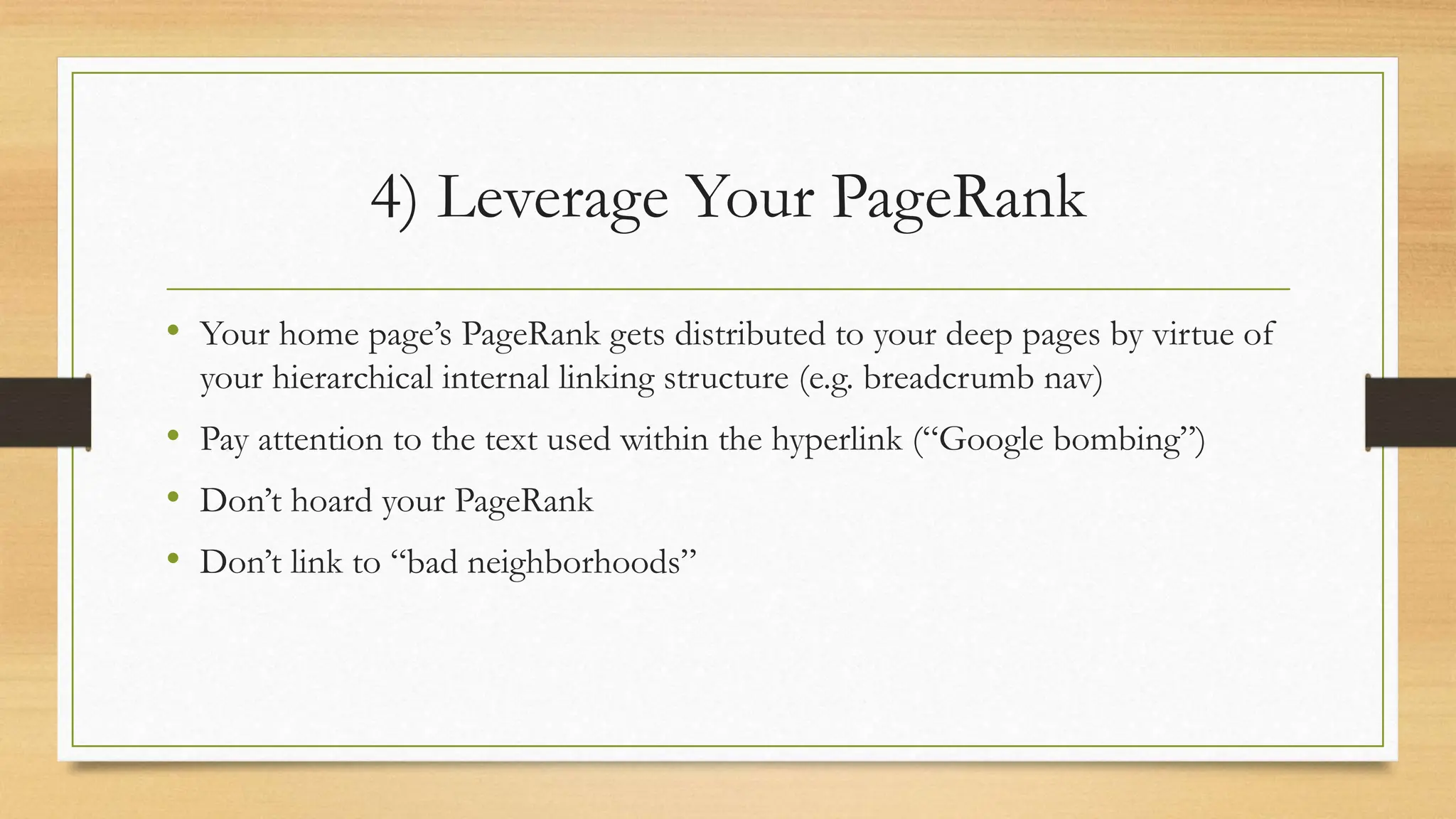 4) Leverage Your PageRank
• Your home page’s PageRank gets distributed to your deep pages by virtue of
your hierarchical internal linking structure (e.g. breadcrumb nav)
• Pay attention to the text used within the hyperlink (“Google bombing”)
• Don’t hoard your PageRank
• Don’t link to “bad neighborhoods”
 
