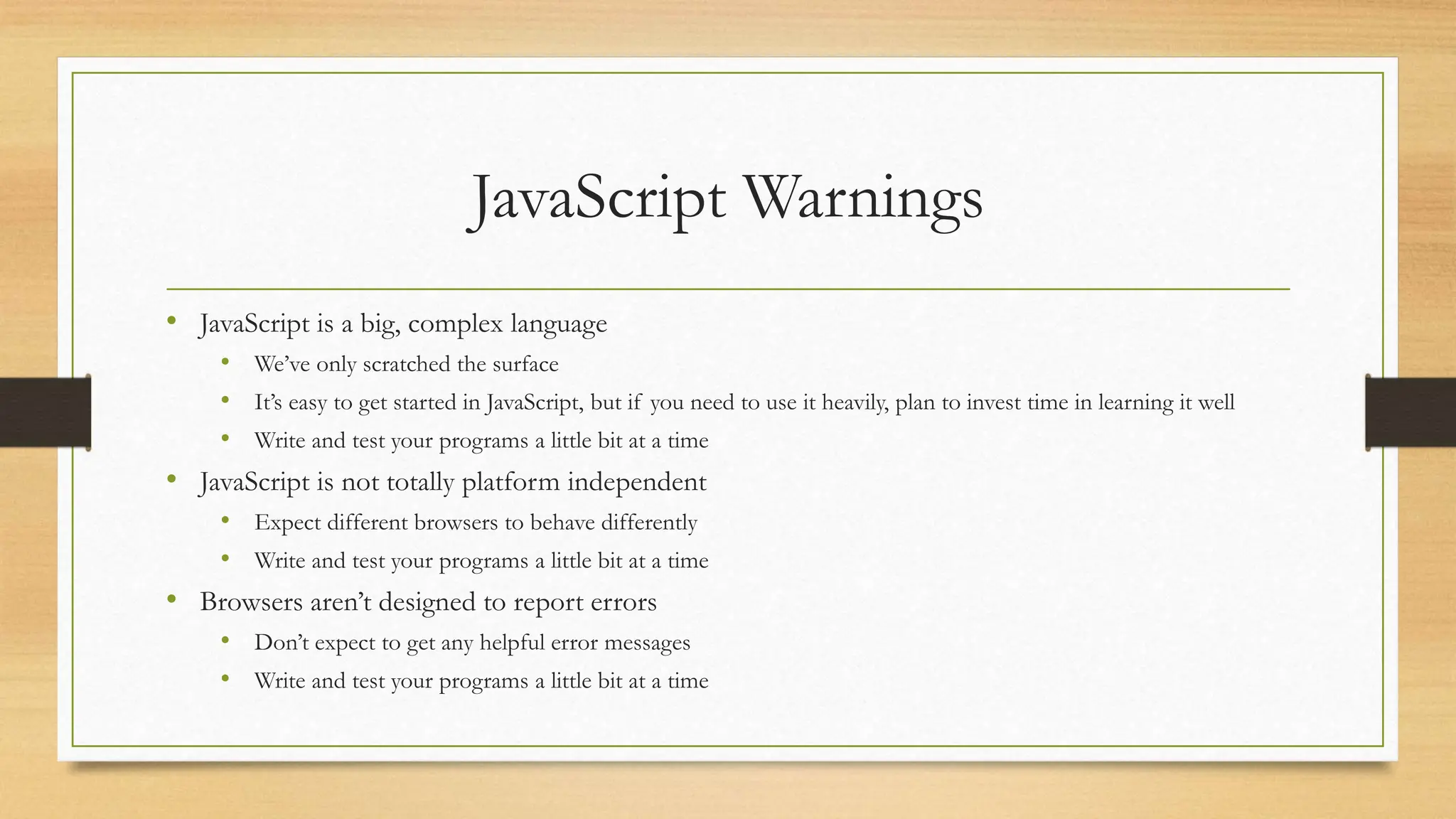 JavaScript Warnings
• JavaScript is a big, complex language
• We’ve only scratched the surface
• It’s easy to get started in JavaScript, but if you need to use it heavily, plan to invest time in learning it well
• Write and test your programs a little bit at a time
• JavaScript is not totally platform independent
• Expect different browsers to behave differently
• Write and test your programs a little bit at a time
• Browsers aren’t designed to report errors
• Don’t expect to get any helpful error messages
• Write and test your programs a little bit at a time
 