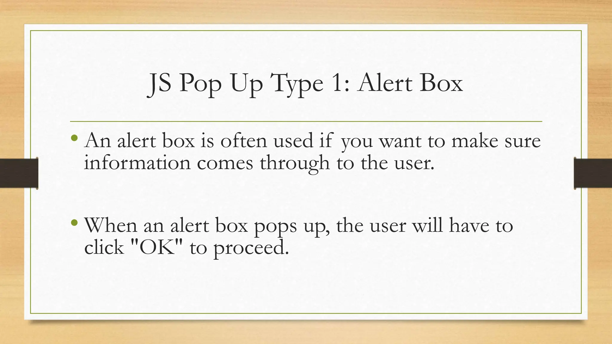 JS Pop Up Type 1: Alert Box
• An alert box is often used if you want to make sure
information comes through to the user.
• When an alert box pops up, the user will have to
click "OK" to proceed.
 