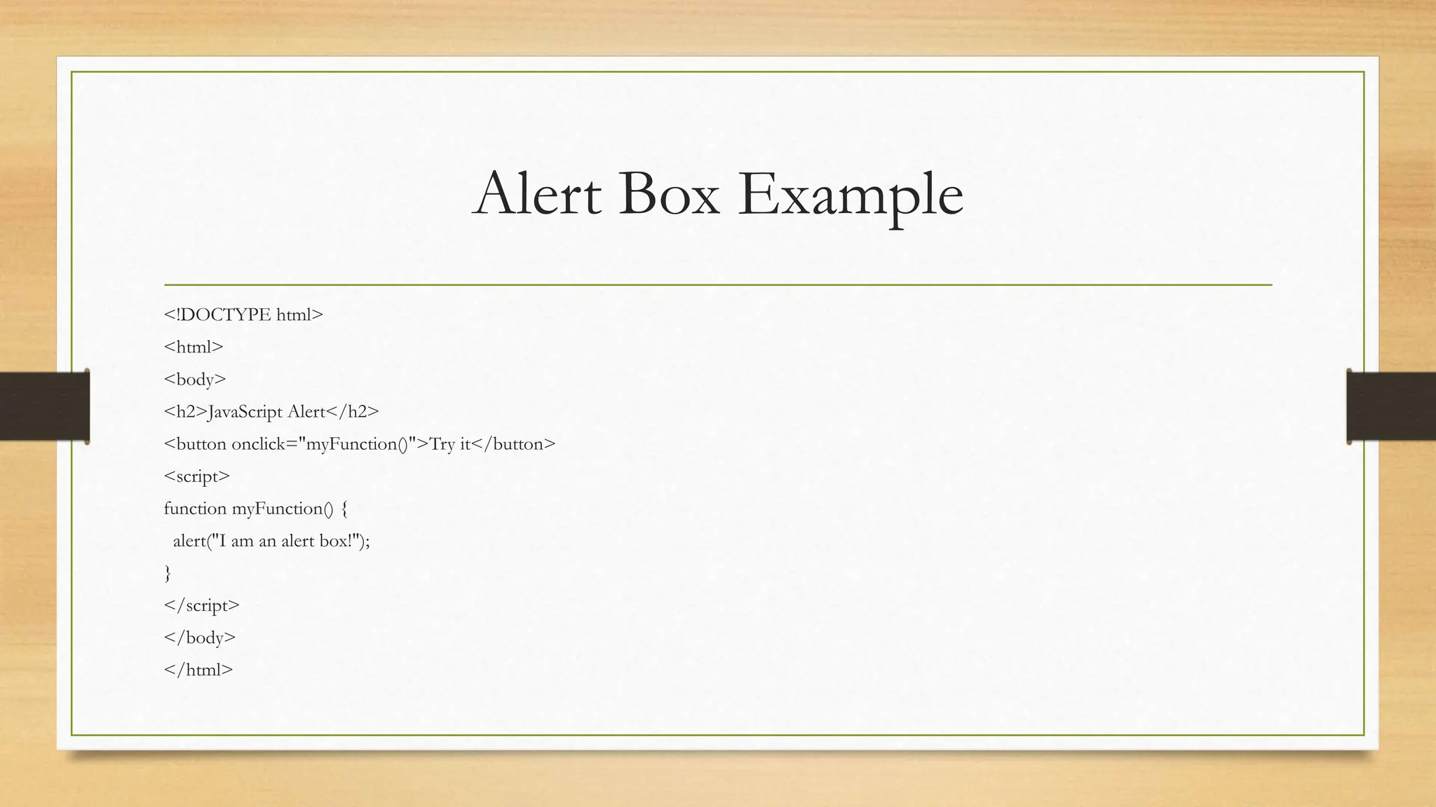 Alert Box Example
<!DOCTYPE html>
<html>
<body>
<h2>JavaScript Alert</h2>
<button onclick="myFunction()">Try it</button>
<script>
function myFunction() {
alert("I am an alert box!");
}
</script>
</body>
</html>
 