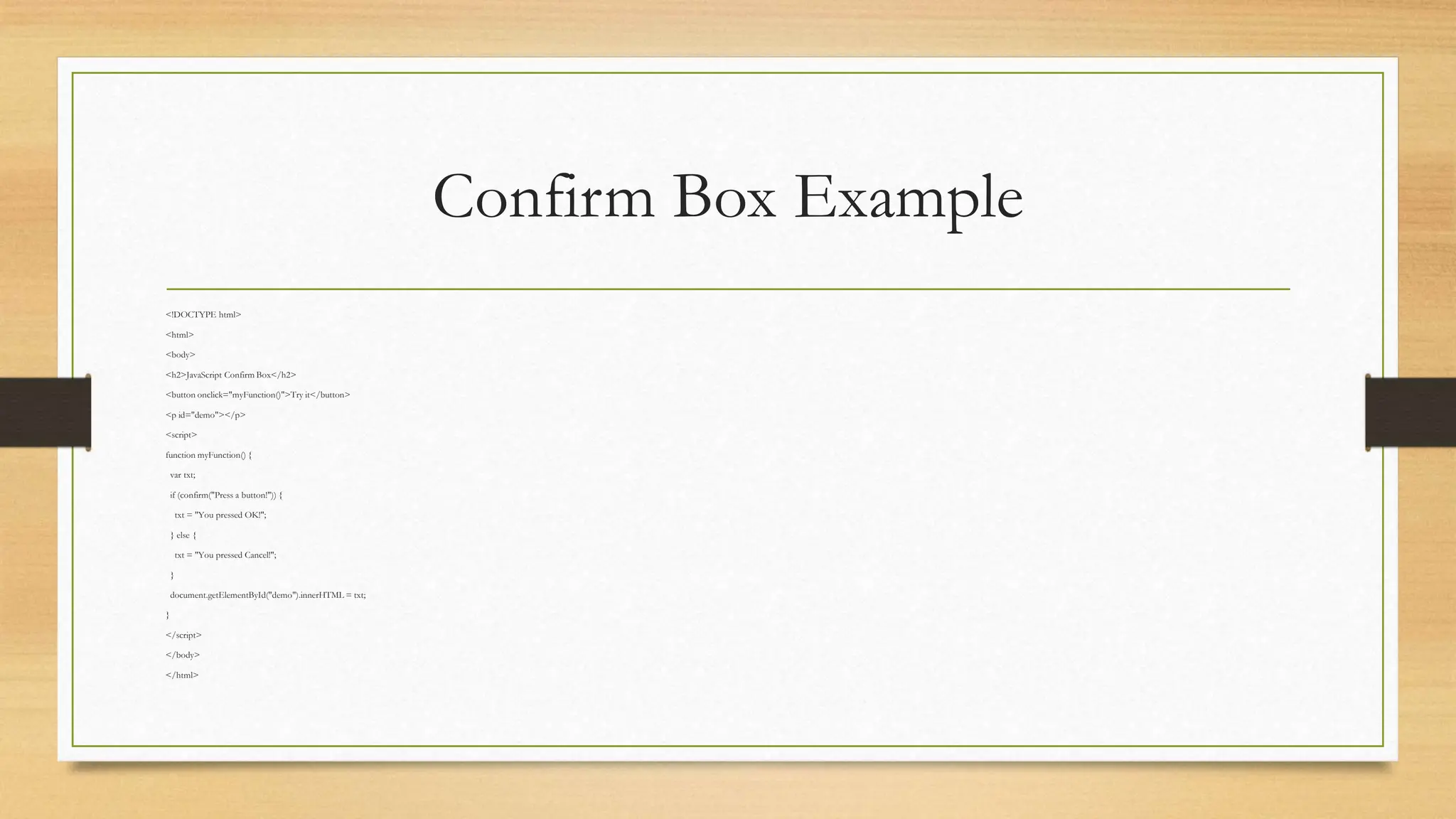 Confirm Box Example
<!DOCTYPE html>
<html>
<body>
<h2>JavaScript Confirm Box</h2>
<button onclick="myFunction()">Try it</button>
<p id="demo"></p>
<script>
function myFunction() {
var txt;
if (confirm("Press a button!")) {
txt = "You pressed OK!";
} else {
txt = "You pressed Cancel!";
}
document.getElementById("demo").innerHTML = txt;
}
</script>
</body>
</html>
 