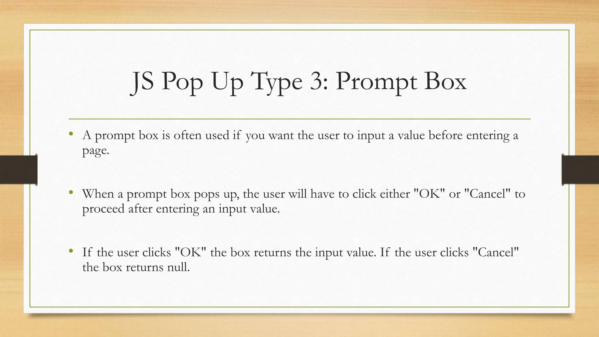JS Pop Up Type 3: Prompt Box
• A prompt box is often used if you want the user to input a value before entering a
page.
• When a prompt box pops up, the user will have to click either "OK" or "Cancel" to
proceed after entering an input value.
• If the user clicks "OK" the box returns the input value. If the user clicks "Cancel"
the box returns null.
 