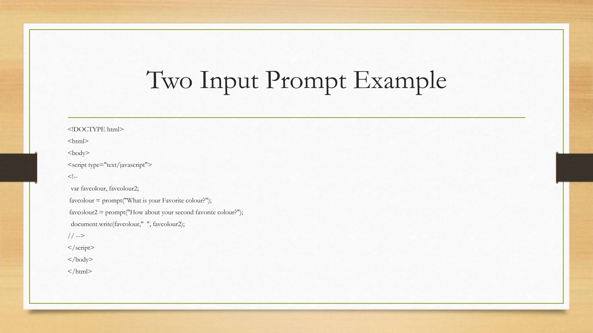 Two Input Prompt Example
<!DOCTYPE html>
<html>
<body>
<script type="text/javascript">
<!--
var favcolour, favcolour2;
favcolour = prompt("What is your Favorite colour?");
favcolour2 = prompt("How about your second favorite colour?");
document.write(favcolour," ", favcolour2);
// -->
</script>
</body>
</html>
 