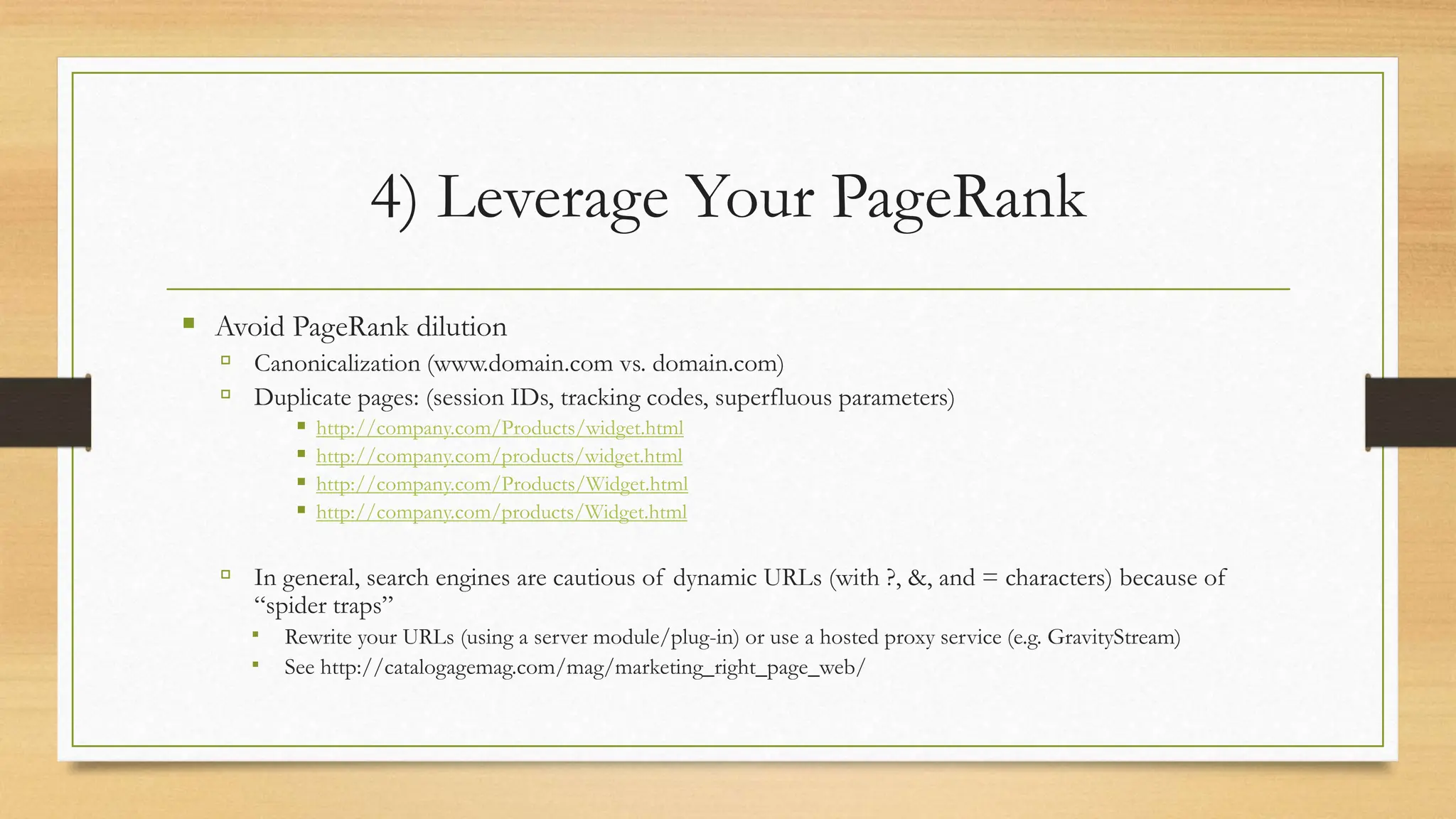 4) Leverage Your PageRank
 Avoid PageRank dilution
 Canonicalization (www.domain.com vs. domain.com)
 Duplicate pages: (session IDs, tracking codes, superfluous parameters)
 http://company.com/Products/widget.html
 http://company.com/products/widget.html
 http://company.com/Products/Widget.html
 http://company.com/products/Widget.html
 In general, search engines are cautious of dynamic URLs (with ?, &, and = characters) because of
“spider traps”
 Rewrite your URLs (using a server module/plug-in) or use a hosted proxy service (e.g. GravityStream)
 See http://catalogagemag.com/mag/marketing_right_page_web/
 