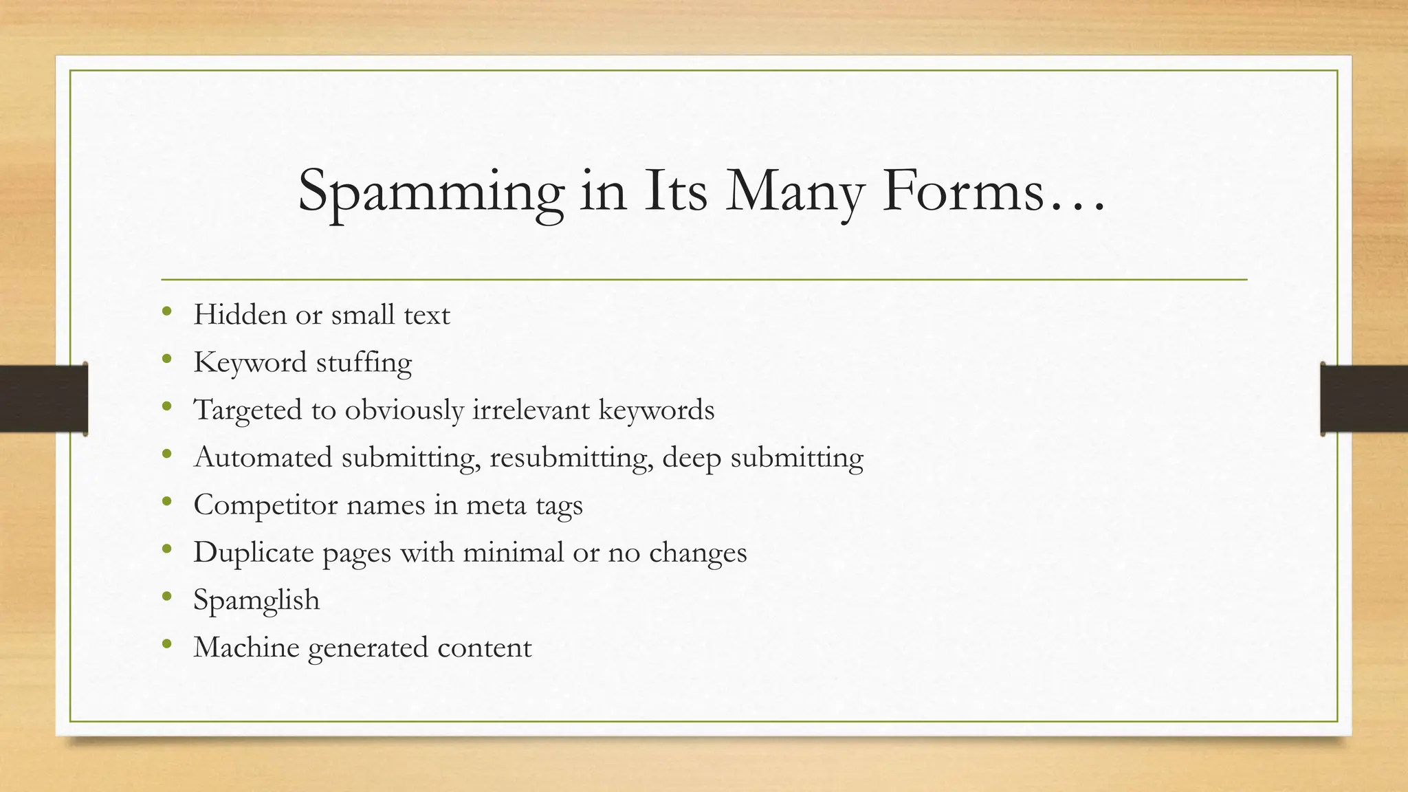 Spamming in Its Many Forms…
• Hidden or small text
• Keyword stuffing
• Targeted to obviously irrelevant keywords
• Automated submitting, resubmitting, deep submitting
• Competitor names in meta tags
• Duplicate pages with minimal or no changes
• Spamglish
• Machine generated content
 