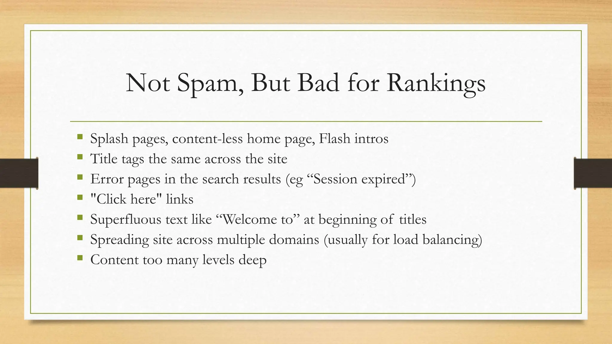 Not Spam, But Bad for Rankings
 Splash pages, content-less home page, Flash intros
 Title tags the same across the site
 Error pages in the search results (eg “Session expired”)
 "Click here" links
 Superfluous text like “Welcome to” at beginning of titles
 Spreading site across multiple domains (usually for load balancing)
 Content too many levels deep
 