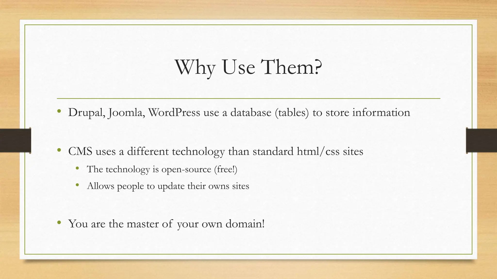 Why Use Them?
• Drupal, Joomla, WordPress use a database (tables) to store information
• CMS uses a different technology than standard html/css sites
• The technology is open-source (free!)
• Allows people to update their owns sites
• You are the master of your own domain!
 